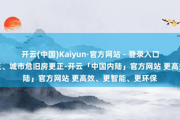 开云(中国)Kaiyun·官方网站 - 登录入口积极鼓吹城中村更正、城市危旧房更正-开云「中国内陆」官方网站 更高效、更智能、更环保