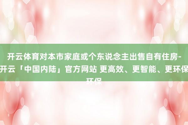 开云体育对本市家庭或个东说念主出售自有住房-开云「中国内陆」官方网站 更高效、更智能、更环保