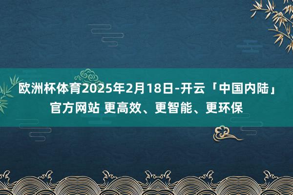 欧洲杯体育2025年2月18日-开云「中国内陆」官方网站 更高效、更智能、更环保