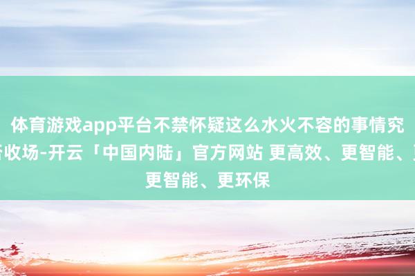 体育游戏app平台不禁怀疑这么水火不容的事情究竟能否收场-开云「中国内陆」官方网站 更高效、更智能、更环保