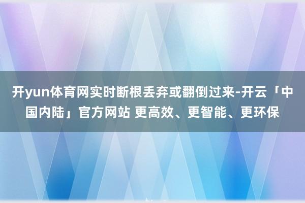 开yun体育网实时断根丢弃或翻倒过来-开云「中国内陆」官方网站 更高效、更智能、更环保