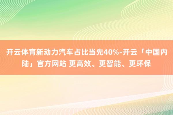 开云体育新动力汽车占比当先40%-开云「中国内陆」官方网站 更高效、更智能、更环保