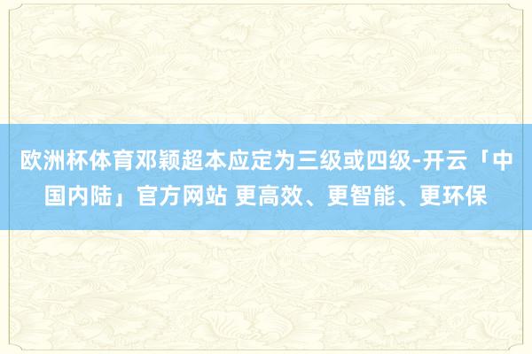 欧洲杯体育邓颖超本应定为三级或四级-开云「中国内陆」官方网站 更高效、更智能、更环保