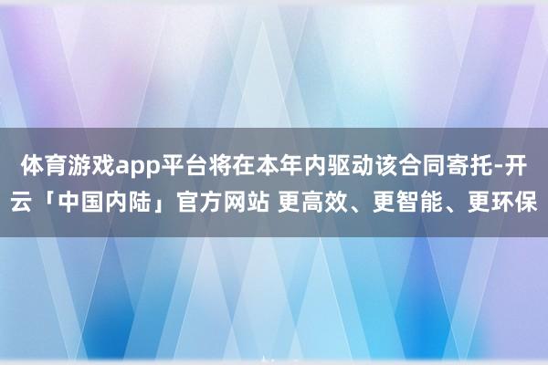 体育游戏app平台将在本年内驱动该合同寄托-开云「中国内陆」官方网站 更高效、更智能、更环保