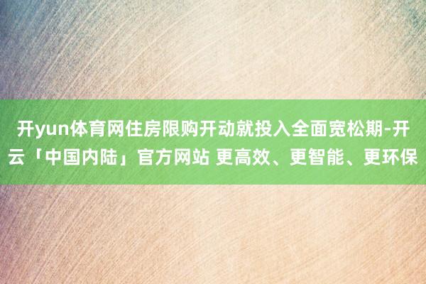 开yun体育网住房限购开动就投入全面宽松期-开云「中国内陆」官方网站 更高效、更智能、更环保