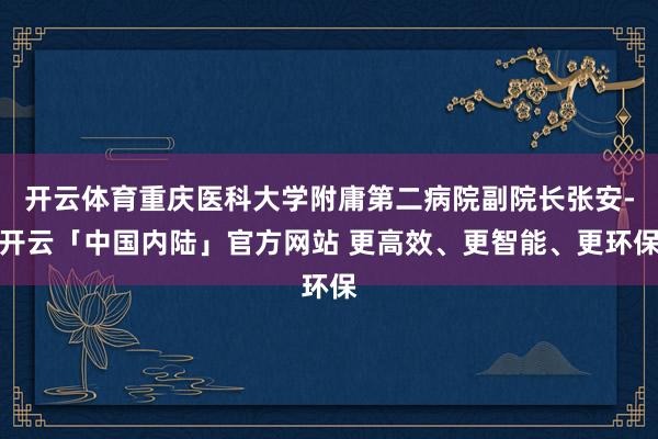 开云体育重庆医科大学附庸第二病院副院长张安-开云「中国内陆」官方网站 更高效、更智能、更环保