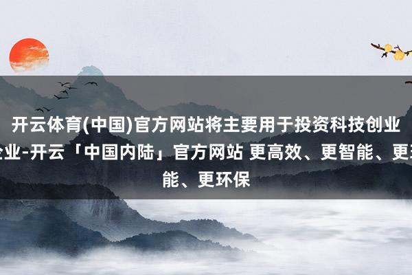 开云体育(中国)官方网站将主要用于投资科技创业类企业-开云「中国内陆」官方网站 更高效、更智能、更环保