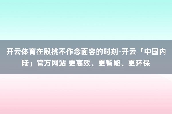 开云体育在殷桃不作念面容的时刻-开云「中国内陆」官方网站 更高效、更智能、更环保
