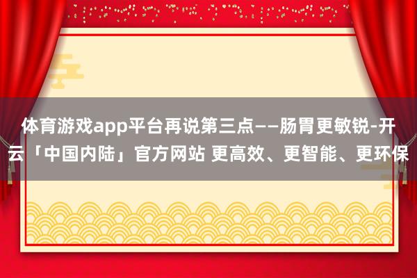 体育游戏app平台再说第三点——肠胃更敏锐-开云「中国内陆」官方网站 更高效、更智能、更环保