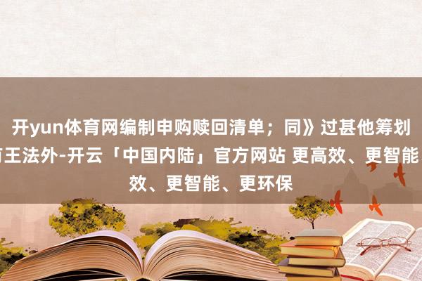 开yun体育网编制申购赎回清单；同》过甚他筹划王法另有王法外-开云「中国内陆」官方网站 更高效、更智能、更环保