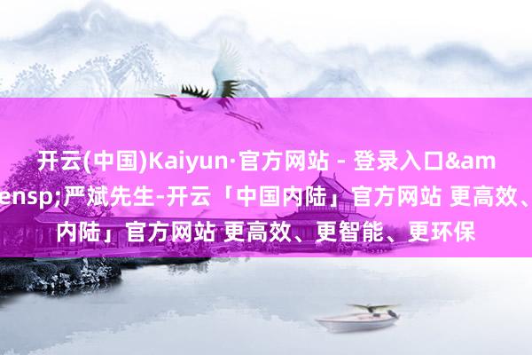 开云(中国)Kaiyun·官方网站 - 登录入口&ensp;&ensp;严斌先生-开云「中国内陆」官方网站 更高效、更智能、更环保