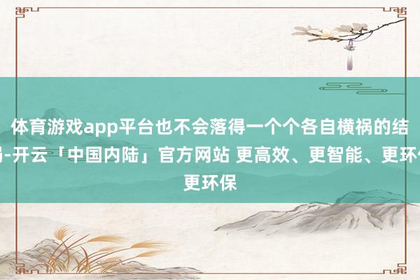体育游戏app平台也不会落得一个个各自横祸的结局-开云「中国内陆」官方网站 更高效、更智能、更环保