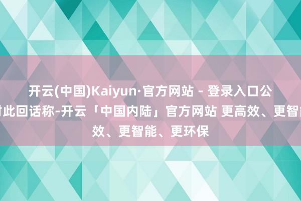 开云(中国)Kaiyun·官方网站 - 登录入口公司不竭层对此回话称-开云「中国内陆」官方网站 更高效、更智能、更环保