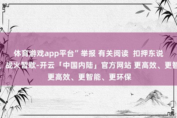 体育游戏app平台”举报 有关阅读  扣押东说念主员归家、战火暂歇-开云「中国内陆」官方网站 更高效、更智能、更环保