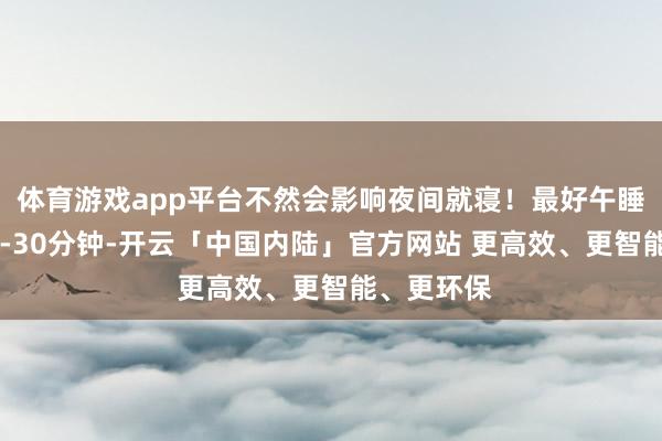 体育游戏app平台不然会影响夜间就寝！最好午睡时间：20-30分钟-开云「中国内陆」官方网站 更高效、更智能、更环保