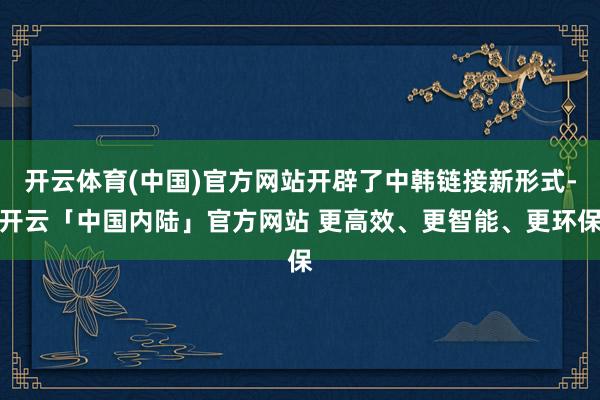 开云体育(中国)官方网站开辟了中韩链接新形式-开云「中国内陆」官方网站 更高效、更智能、更环保