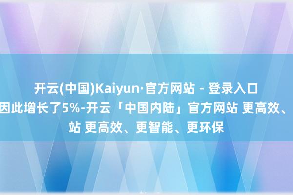 开云(中国)Kaiyun·官方网站 - 登录入口　　“咱们的出口量因此增长了5%-开云「中国内陆」官方网站 更高效、更智能、更环保