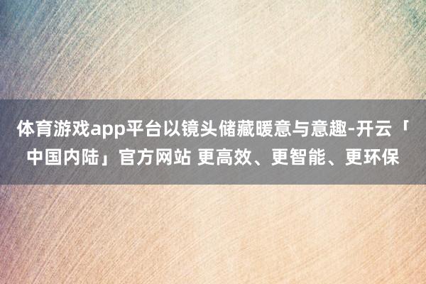 体育游戏app平台以镜头储藏暖意与意趣-开云「中国内陆」官方网站 更高效、更智能、更环保