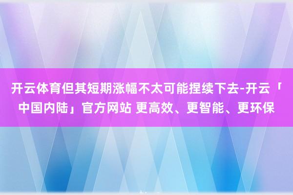 开云体育但其短期涨幅不太可能捏续下去-开云「中国内陆」官方网站 更高效、更智能、更环保