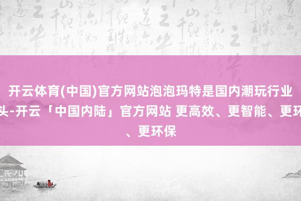开云体育(中国)官方网站泡泡玛特是国内潮玩行业龙头-开云「中国内陆」官方网站 更高效、更智能、更环保
