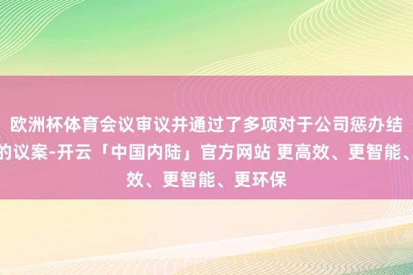 欧洲杯体育会议审议并通过了多项对于公司惩办结构优化的议案-开云「中国内陆」官方网站 更高效、更智能、更环保