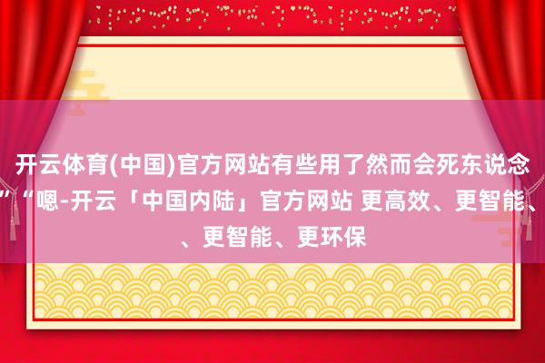 开云体育(中国)官方网站有些用了然而会死东说念主的！”“嗯-开云「中国内陆」官方网站 更高效、更智能、更环保