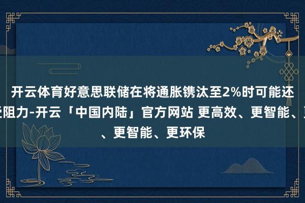 开云体育好意思联储在将通胀镌汰至2%时可能还是遭受阻力-开云「中国内陆」官方网站 更高效、更智能、更环保