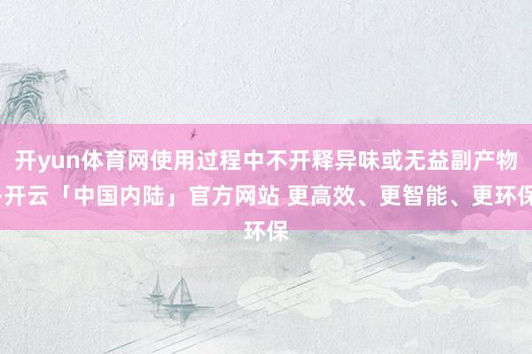 开yun体育网使用过程中不开释异味或无益副产物-开云「中国内陆」官方网站 更高效、更智能、更环保