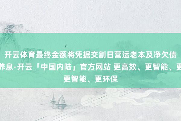 开云体育最终金额将凭据交割日营运老本及净欠债情况养息-开云「中国内陆」官方网站 更高效、更智能、更环保