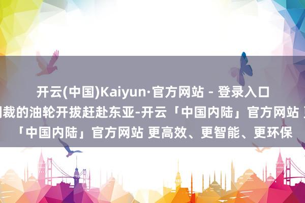 开云(中国)Kaiyun·官方网站 - 登录入口已于周四批准两艘未受制裁的油轮开拔赶赴东亚-开云「中国内陆」官方网站 更高效、更智能、更环保
