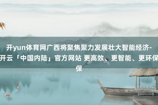 开yun体育网广西将聚焦聚力发展壮大智能经济-开云「中国内陆」官方网站 更高效、更智能、更环保