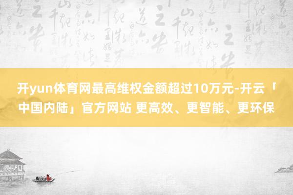 开yun体育网最高维权金额超过10万元-开云「中国内陆」官方网站 更高效、更智能、更环保