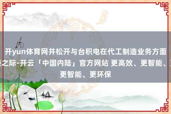 开yun体育网并松开与台积电在代工制造业务方面的差距之际-开云「中国内陆」官方网站 更高效、更智能、更环保