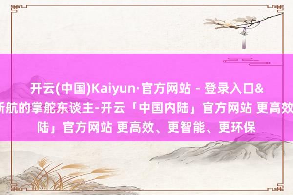 开云(中国)Kaiyun·官方网站 - 登录入口&rdquo;行为中翻新航的掌舵东谈主-开云「中国内陆」官方网站 更高效、更智能、更环保