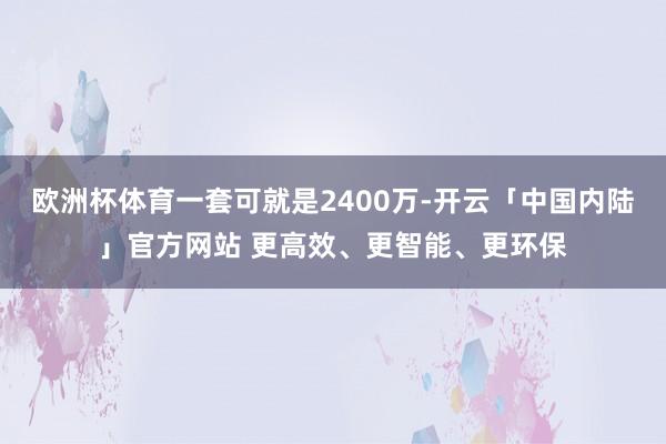 欧洲杯体育一套可就是2400万-开云「中国内陆」官方网站 更高效、更智能、更环保