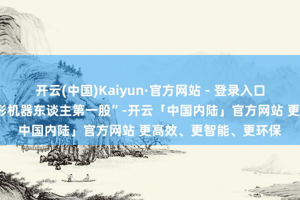 开云(中国)Kaiyun·官方网站 - 登录入口将会成为“A鼓动谈主形机器东谈主第一股”-开云「中国内陆」官方网站 更高效、更智能、更环保