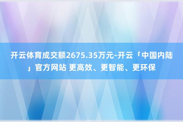 开云体育成交额2675.35万元-开云「中国内陆」官方网站 更高效、更智能、更环保