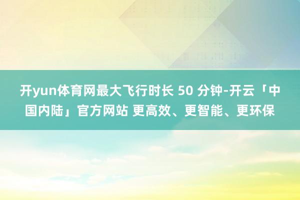 开yun体育网最大飞行时长 50 分钟-开云「中国内陆」官方网站 更高效、更智能、更环保