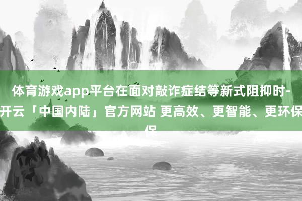 体育游戏app平台在面对敲诈症结等新式阻抑时-开云「中国内陆」官方网站 更高效、更智能、更环保