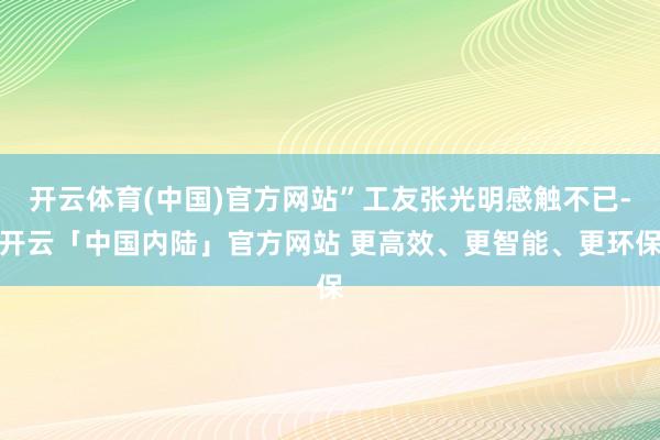 开云体育(中国)官方网站”工友张光明感触不已-开云「中国内陆」官方网站 更高效、更智能、更环保