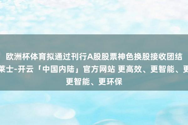 欧洲杯体育拟通过刊行A股股票神色换股接收团结上海莱士-开云「中国内陆」官方网站 更高效、更智能、更环保