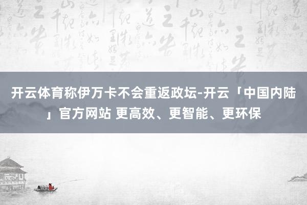 开云体育称伊万卡不会重返政坛-开云「中国内陆」官方网站 更高效、更智能、更环保