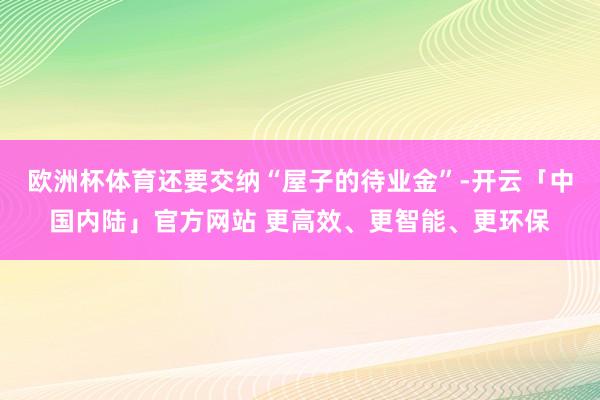 欧洲杯体育还要交纳“屋子的待业金”-开云「中国内陆」官方网站 更高效、更智能、更环保