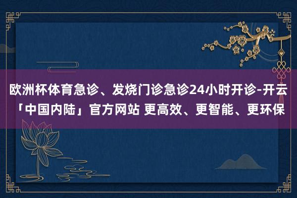 欧洲杯体育急诊、发烧门诊急诊24小时开诊-开云「中国内陆」官方网站 更高效、更智能、更环保
