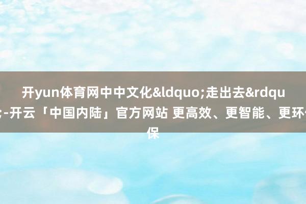开yun体育网中中文化&ldquo;走出去&rdquo;-开云「中国内陆」官方网站 更高效、更智能、更环保