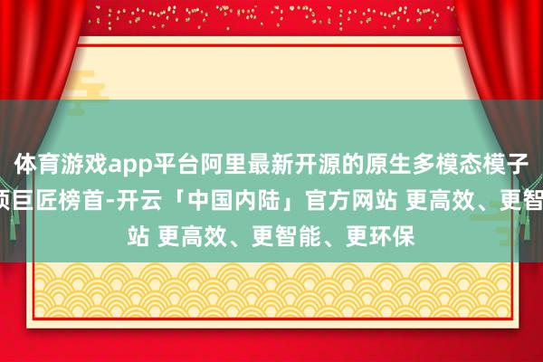 体育游戏app平台阿里最新开源的原生多模态模子千问3.5登顶巨匠榜首-开云「中国内陆」官方网站 更高效、更智能、更环保