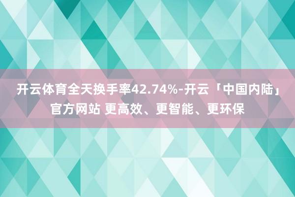 开云体育全天换手率42.74%-开云「中国内陆」官方网站 更高效、更智能、更环保