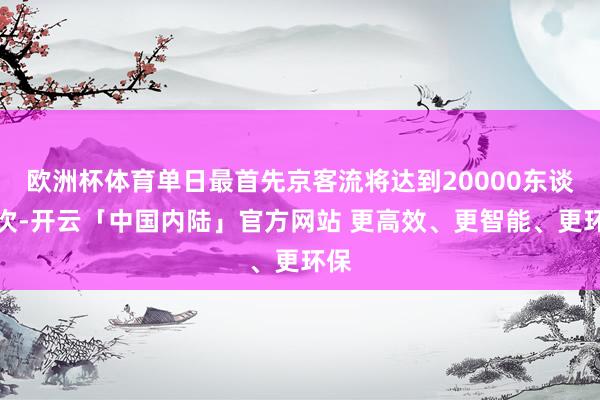欧洲杯体育单日最首先京客流将达到20000东谈主次-开云「中国内陆」官方网站 更高效、更智能、更环保