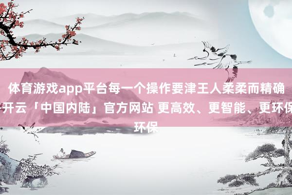 体育游戏app平台每一个操作要津王人柔柔而精确-开云「中国内陆」官方网站 更高效、更智能、更环保