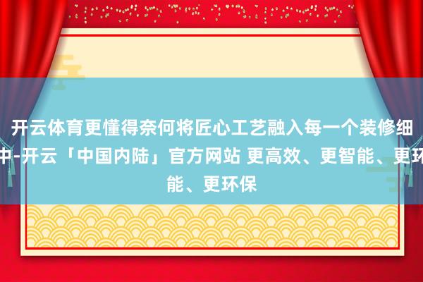 开云体育更懂得奈何将匠心工艺融入每一个装修细节中-开云「中国内陆」官方网站 更高效、更智能、更环保